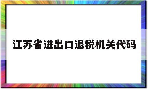 江苏省进出口退税机关代码(江苏省进出口退税机关代码是多少),江苏省进出口退税机关代码(江苏省进出口退税机关代码是多少),江苏省进出口退税机关代码,信息,账号,投资,第1张