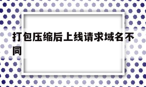 打包压缩后上线请求域名不同(压缩包无法上传至网页链接怎么办),打包压缩后上线请求域名不同(压缩包无法上传至网页链接怎么办),打包压缩后上线请求域名不同,账号,浏览器,科技,第1张