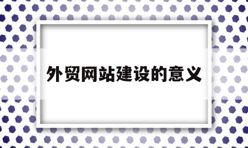 外贸网站建设的意义(外贸网站建设的意义和作用),外贸网站建设的意义(外贸网站建设的意义和作用),外贸网站建设的意义,信息,文章,视频,第1张