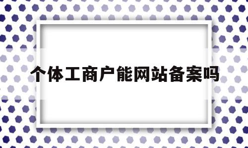 个体工商户能网站备案吗(个体工商户营业执照怎么备案)