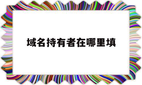 域名持有者在哪里填(域名持有者与主办单位名称不一致)