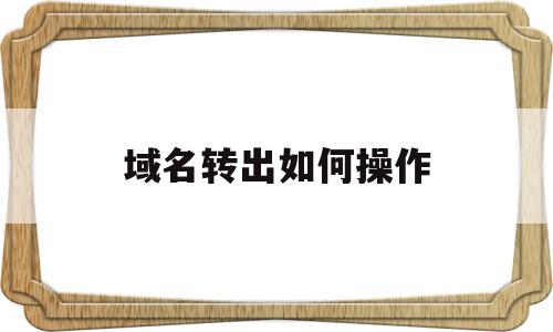 域名转出如何操作(域名转出需要什么材料),域名转出如何操作(域名转出需要什么材料),域名转出如何操作,信息,文章,html,第1张