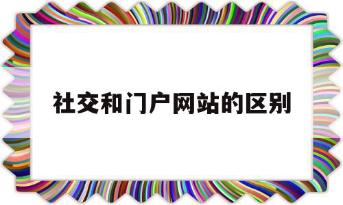 社交和门户网站的区别(社交网站与门户网站的最大区别),社交和门户网站的区别(社交网站与门户网站的最大区别),社交和门户网站的区别,信息,百度,APP,第1张
