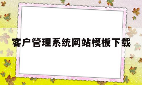 客户管理系统网站模板下载(免费的客户管理系统app哪个好用)