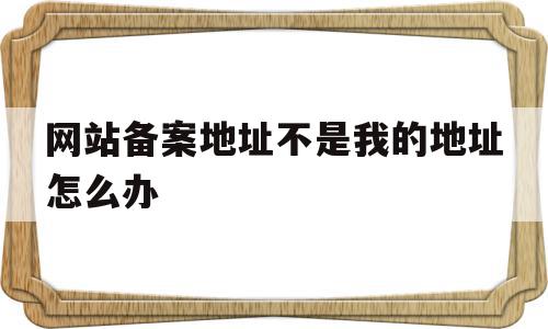 网站备案地址不是我的地址怎么办的简单介绍