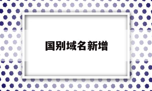 国别域名新增(国际域名国内域名),国别域名新增(国际域名国内域名),国别域名新增,排名,投资,域名注册,第1张