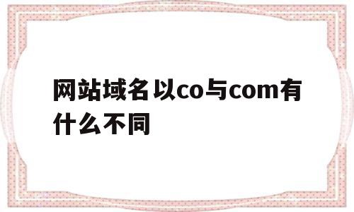 网站域名以co与com有什么不同(网站域名以co与com有什么不同之处)