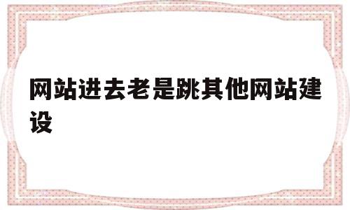 网站进去老是跳其他网站建设(为什么打开网站总是跳到别的网站),网站进去老是跳其他网站建设(为什么打开网站总是跳到别的网站),网站进去老是跳其他网站建设,浏览器,网站建设,跳转,第1张