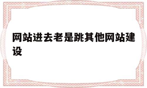 网站进去老是跳其他网站建设(为什么打开网站总是跳到别的网站)