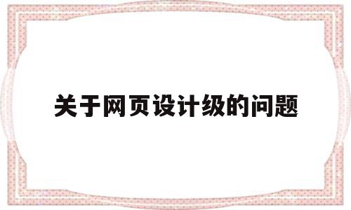 关于网页设计级的问题(关于网页设计级的问题有哪些),关于网页设计级的问题(关于网页设计级的问题有哪些),关于网页设计级的问题,信息,文章,浏览器,第1张