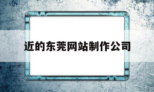 近的东莞网站制作公司(东莞企业网站制作哪家好)