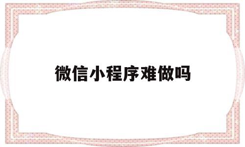 微信小程序难做吗(微信小程序难不难做)