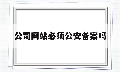 公司网站必须公安备案吗(公司网站必须公安备案吗知乎),公司网站必须公安备案吗(公司网站必须公安备案吗知乎),公司网站必须公安备案吗,信息,企业网站,网站域名,第1张