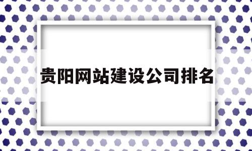 包含贵阳网站建设公司排名的词条,包含贵阳网站建设公司排名的词条,贵阳网站建设公司排名,百度,APP,营销,第1张