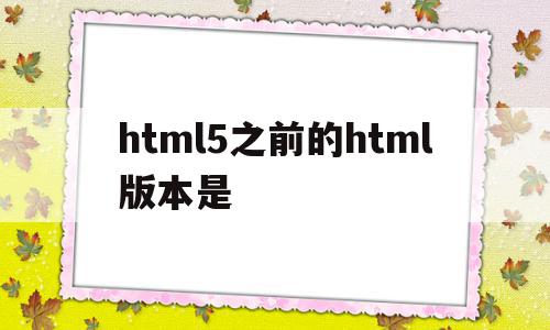 html5之前的html版本是(html5相比原来的版本有哪些更新)