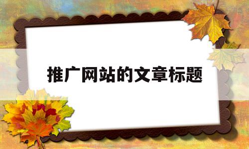 推广网站的文章标题(推广类吸引人的推文标题),推广网站的文章标题(推广类吸引人的推文标题),推广网站的文章标题,信息,文章,百度,第1张