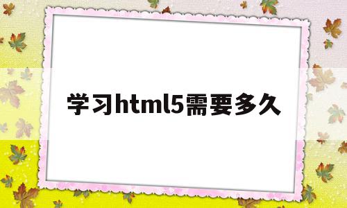 学习html5需要多久(学完html5后该学什么),学习html5需要多久(学完html5后该学什么),学习html5需要多久,微信,浏览器,html,第1张