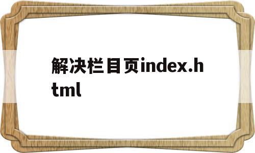 解决栏目页index.html的简单介绍,解决栏目页index.html的简单介绍,解决栏目页index.html,文章,模板,浏览器,第1张