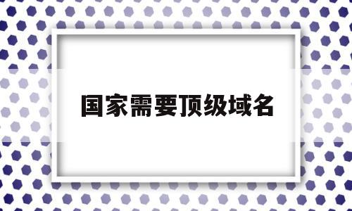 国家需要顶级域名(申请顶级国际域名最终需向),国家需要顶级域名(申请顶级国际域名最终需向),国家需要顶级域名,信息,域名注册,二级域名,第1张