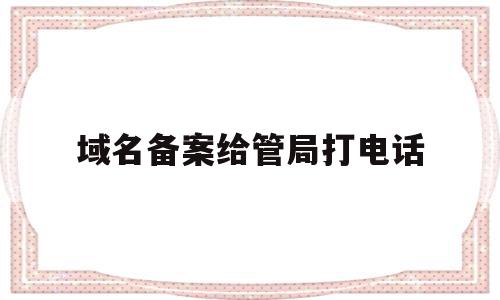 域名备案给管局打电话(域名备案打电话问的什么问题)