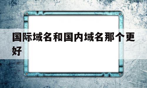 国际域名和国内域名那个更好(国际域名和国内域名那个更好用),国际域名和国内域名那个更好(国际域名和国内域名那个更好用),国际域名和国内域名那个更好,信息,营销,html,第1张