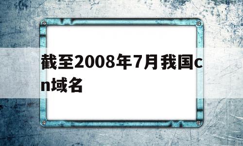 截至2008年7月我国cn域名(截至2008年7月,我国cn域名下的网站数占网站总数的),截至2008年7月我国cn域名(截至2008年7月,我国cn域名下的网站数占网站总数的),截至2008年7月我国cn域名,信息,排名,域名注册,第1张