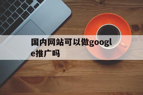 国内网站可以做google推广吗(国内网站可以做google推广吗安全吗),国内网站可以做google推广吗(国内网站可以做google推广吗安全吗),国内网站可以做google推广吗,信息,百度,营销,第1张