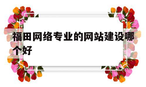 福田网络专业的网站建设哪个好(深圳福田网络科技有限公司有哪些),福田网络专业的网站建设哪个好,百度,模板,微信,第1张 福田网络专业的网站建设哪个好(深圳福田网络科技有限公司有哪些),福田网络专业的网站建设哪个好(深圳福田网络科技有限公司有哪些),福田网络专业的网站建设哪个好,百度,模板,微信,第1张