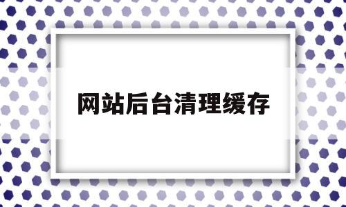 网站后台清理缓存(网站清除缓存怎么弄),网站后台清理缓存(网站清除缓存怎么弄),网站后台清理缓存,信息,微信,APP,第1张