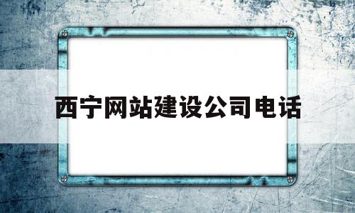 西宁网站建设公司电话(西宁网站建设公司电话地址)