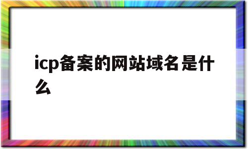 包含icp备案的网站域名是什么的词条,包含icp备案的网站域名是什么的词条,icp备案的网站域名是什么,信息,APP,域名注册,第1张
