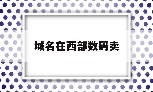 域名在西部数码卖(西部数码注册域名怎么样),域名在西部数码卖(西部数码注册域名怎么样),域名在西部数码卖,信息,文章,百度,第1张