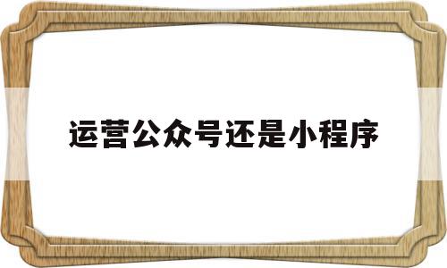 运营公众号还是小程序(公众号好做还是小程序好做),运营公众号还是小程序,文章,视频,微信,第1张 运营公众号还是小程序(公众号好做还是小程序好做),运营公众号还是小程序(公众号好做还是小程序好做),运营公众号还是小程序,文章,视频,微信,第1张