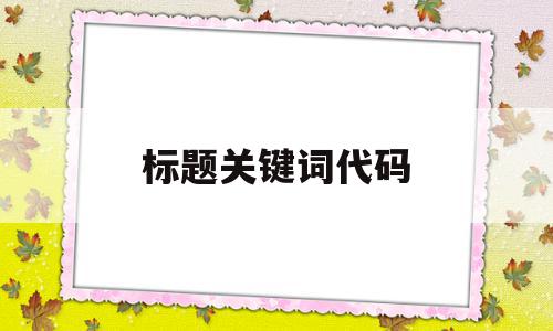 标题关键词代码(标题关键词代码怎么做),标题关键词代码(标题关键词代码怎么做),标题关键词代码,文章,百度,浏览器,第1张