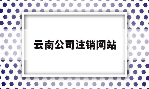 云南公司注销网站(云南网上注册公司平台),云南公司注销网站,账号,企业公司,平台注册,第1张 云南公司注销网站(云南网上注册公司平台),云南公司注销网站(云南网上注册公司平台),云南公司注销网站,账号,企业公司,平台注册,第1张