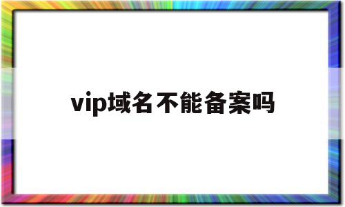 vip域名不能备案吗(vip域名不能备案吗怎么办),vip域名不能备案吗,信息,投资,域名注册,第1张 vip域名不能备案吗(vip域名不能备案吗怎么办),vip域名不能备案吗(vip域名不能备案吗怎么办),vip域名不能备案吗,信息,投资,域名注册,第1张