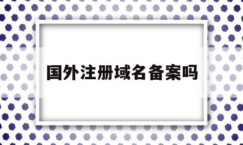 国外注册域名备案吗(国外注册的域名需要备案吗),国外注册域名备案吗(国外注册的域名需要备案吗),国外注册域名备案吗,信息,账号,域名注册,第1张