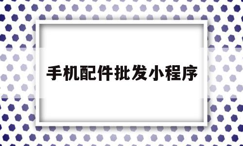 手机配件批发小程序(手机配件批发小程序叫什么)