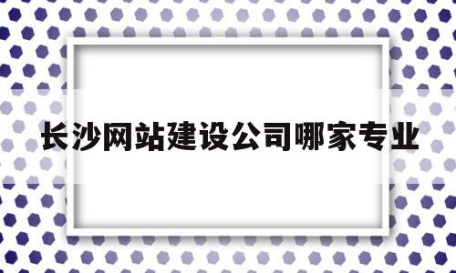 包含长沙网站建设公司哪家专业的词条,长沙网站建设公司哪家专业,信息,模板,营销,第1张 包含长沙网站建设公司哪家专业的词条,包含长沙网站建设公司哪家专业的词条,长沙网站建设公司哪家专业,信息,模板,营销,第1张