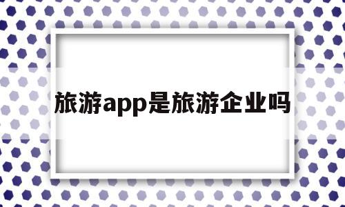 旅游app是旅游企业吗(旅游app是旅游企业吗知乎),旅游app是旅游企业吗(旅游app是旅游企业吗知乎),旅游app是旅游企业吗,信息,APP,app,第1张