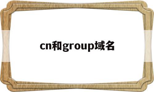 cn和group域名(cn的域名和com区别)