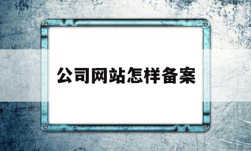 公司网站怎样备案(公司网站怎样备案注册),公司网站怎样备案,信息,视频,账号,第1张 公司网站怎样备案(公司网站怎样备案注册),公司网站怎样备案(公司网站怎样备案注册),公司网站怎样备案,信息,视频,账号,第1张