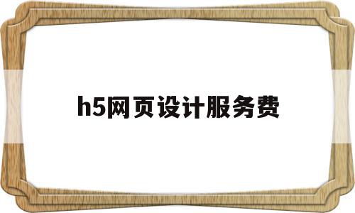 h5网页设计服务费(设计h5页面费用多少)