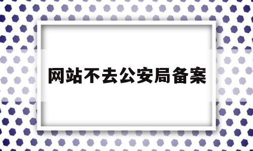 网站不去公安局备案(网站未到公安机关备案)