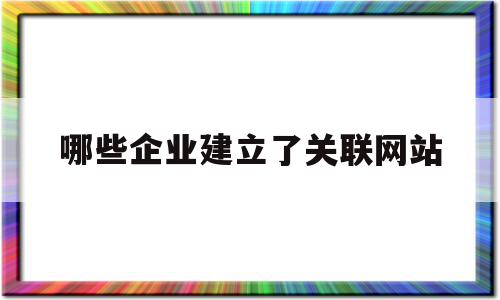 哪些企业建立了关联网站(哪些企业建立了关联网站制度),哪些企业建立了关联网站,信息,百度,模板,第1张 哪些企业建立了关联网站(哪些企业建立了关联网站制度),哪些企业建立了关联网站(哪些企业建立了关联网站制度),哪些企业建立了关联网站,信息,百度,模板,第1张
