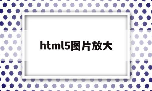 html5图片放大(HTML5图片放大缩小)
