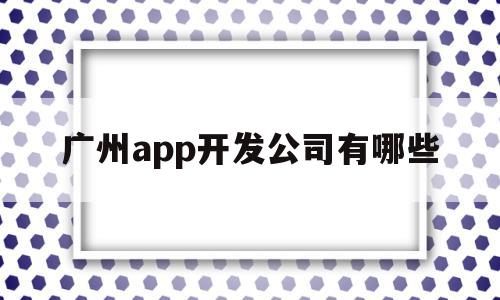 广州app开发公司有哪些(广州app开发公司有哪些公司)