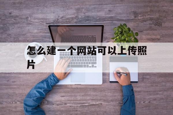 怎么建一个网站可以上传照片(怎么建一个网站可以上传照片和视频),怎么建一个网站可以上传照片,模板,视频,账号,第1张 怎么建一个网站可以上传照片(怎么建一个网站可以上传照片和视频),怎么建一个网站可以上传照片(怎么建一个网站可以上传照片和视频),怎么建一个网站可以上传照片,模板,视频,账号,第1张