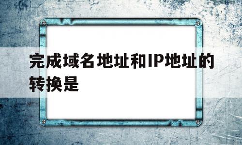 完成域名地址和IP地址的转换是(完成域名地址和ip地址的转换是什么)