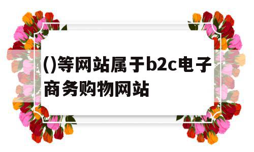 ()等网站属于b2c电子商务购物网站( 等网站属于b2c电子商务购物网站)